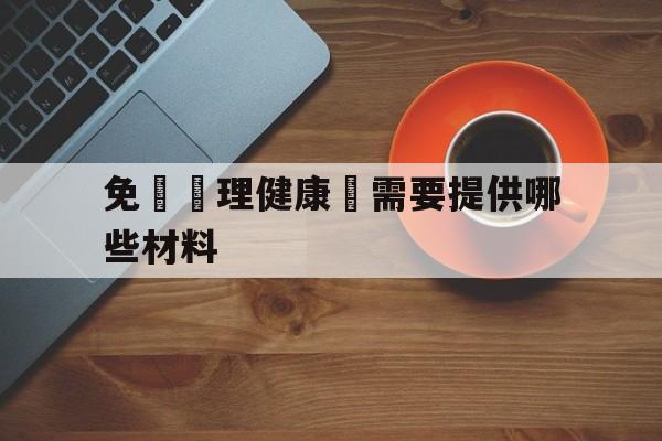 免費辦理健康證需要提供哪些材料(免费办理健康证需要哪些材料和手续)